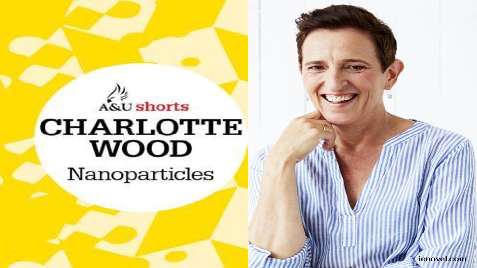 NANOPARTICLES โดย Charlotte Wood  เจาะลึกประสบการณ์ที่หลายๆ คนมักมองข้ามและมองว่าเป็นเรื่องธรรมดา โดยเขาสำรวจความลึกลับที่ซ่อนอยู่เบื้องหลังฉากหน้าได้อย่างชำนาญ ไม่ว่าจะเป็นความไม่มั่นคง รูปร่างหน้าตา การกระทำ และแรงจูงใจของผู้คน รวมถึงการตอบสนองที่ผู้คนรอบข้างได้รับ